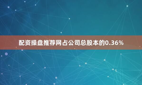 配资操盘推荐网占公司总股本的0.36%